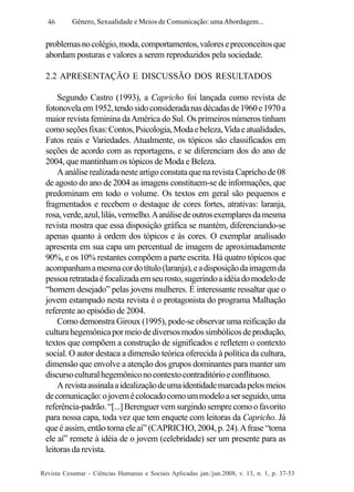 46

Gênero, Sexualidade e Meios de Comunicação: uma Abordagem...

problemas no colégio, moda, comportamentos, valores e preconceitos que
abordam posturas e valores a serem reproduzidos pela sociedade.
2.2 APRESENTAÇÃO E DISCUSSÃO DOS RESULTADOS
Segundo Castro (1993), a Capricho foi lançada como revista de
fotonovela em 1952, tendo sido considerada nas décadas de 1960 e 1970 a
maior revista feminina da América do Sul. Os primeiros números tinham
como seções fixas: Contos, Psicologia, Moda e beleza, Vida e atualidades,
Fatos reais e Variedades. Atualmente, os tópicos são classificados em
seções de acordo com as reportagens, e se diferenciam dos do ano de
2004, que mantinham os tópicos de Moda e Beleza.
A análise realizada neste artigo constata que na revista Capricho de 08
de agosto do ano de 2004 as imagens constituem-se de informações, que
predominam em todo o volume. Os textos em geral são pequenos e
fragmentados e recebem o destaque de cores fortes, atrativas: laranja,
rosa, verde, azul, lilás, vermelho. A análise de outros exemplares da mesma
revista mostra que essa disposição gráfica se mantém, diferenciando-se
apenas quanto à ordem dos tópicos e às cores. O exemplar analisado
apresenta em sua capa um percentual de imagem de aproximadamente
90%, e os 10% restantes compõem a parte escrita. Há quatro tópicos que
acompanham a mesma cor do título (laranja), e a disposição da imagem da
pessoa retratada é focalizada em seu rosto, sugerindo a idéia do modelo de
“homem desejado” pelas jovens mulheres. É interessante ressaltar que o
jovem estampado nesta revista é o protagonista do programa Malhação
referente ao episódio de 2004.
Como demonstra Giroux (1995), pode-se observar uma reificação da
cultura hegemônica por meio de diversos modos simbólicos de produção,
textos que compõem a construção de significados e refletem o contexto
social. O autor destaca a dimensão teórica oferecida à política da cultura,
dimensão que envolve a atenção dos grupos dominantes para manter um
discurso cultural hegemônico no contexto contraditório e conflituoso.
A revista assinala a idealização de uma identidade marcada pelos meios
de comunicação: o jovem é colocado como um modelo a ser seguido, uma
referência-padrão. “[...] Berenguer vem surgindo sempre como o favorito
para nossa capa, toda vez que tem enquete com leitoras da Capricho. Já
que é assim, então toma ele aí” (CAPRICHO, 2004, p. 24). A frase “toma
ele aí” remete à idéia de o jovem (celebridade) ser um presente para as
leitoras da revista.
Revista Cesumar - Ciências Humanas e Sociais Aplicadas jan./jun.2008, v. 13, n. 1, p. 37-53

 