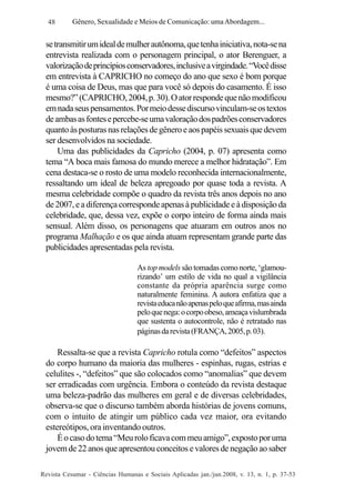 48

Gênero, Sexualidade e Meios de Comunicação: uma Abordagem...

se transmitir um ideal de mulher autônoma, que tenha iniciativa, nota-se na
entrevista realizada com o personagem principal, o ator Berenguer, a
valorização de princípios conservadores, inclusive a virgindade. “Você disse
em entrevista à CAPRICHO no começo do ano que sexo é bom porque
é uma coisa de Deus, mas que para você só depois do casamento. É isso
mesmo?” (CAPRICHO, 2004, p. 30). O ator responde que não modificou
em nada seus pensamentos. Por meio desse discurso vinculam-se os textos
de ambas as fontes e percebe-se uma valoração dos padrões conservadores
quanto às posturas nas relações de gênero e aos papéis sexuais que devem
ser desenvolvidos na sociedade.
Uma das publicidades da Capricho (2004, p. 07) apresenta como
tema “A boca mais famosa do mundo merece a melhor hidratação”. Em
cena destaca-se o rosto de uma modelo reconhecida internacionalmente,
ressaltando um ideal de beleza apregoado por quase toda a revista. A
mesma celebridade compõe o quadro da revista três anos depois no ano
de 2007, e a diferença corresponde apenas à publicidade e à disposição da
celebridade, que, dessa vez, expõe o corpo inteiro de forma ainda mais
sensual. Além disso, os personagens que atuaram em outros anos no
programa Malhação e os que ainda atuam representam grande parte das
publicidades apresentadas pela revista.
As top models são tomadas como norte, ‘glamourizando’ um estilo de vida no qual a vigilância
constante da própria aparência surge como
naturalmente feminina. A autora enfatiza que a
revista educa não apenas pelo que afirma, mas ainda
pelo que nega: o corpo obeso, ameaça vislumbrada
que sustenta o autocontrole, não é retratado nas
páginas da revista (FRANÇA, 2005, p. 03).

Ressalta-se que a revista Capricho rotula como “defeitos” aspectos
do corpo humano da maioria das mulheres - espinhas, rugas, estrias e
celulites -, “defeitos” que são colocados como “anomalias” que devem
ser erradicadas com urgência. Embora o conteúdo da revista destaque
uma beleza-padrão das mulheres em geral e de diversas celebridades,
observa-se que o discurso também aborda histórias de jovens comuns,
com o intuito de atingir um público cada vez maior, ora evitando
estereótipos, ora inventando outros.
É o caso do tema “Meu rolo ficava com meu amigo”, exposto por uma
jovem de 22 anos que apresentou conceitos e valores de negação ao saber
Revista Cesumar - Ciências Humanas e Sociais Aplicadas jan./jun.2008, v. 13, n. 1, p. 37-53

 