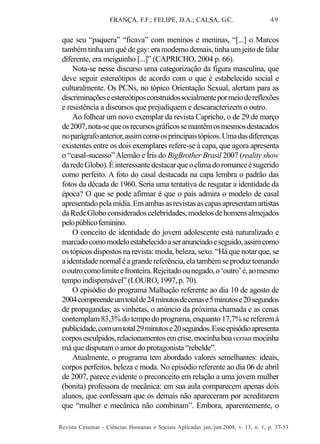 FRANÇA, F.F.; FELIPE, D.A.; CALSA, G.C.

49

que seu “paquera” “ficava” com meninos e meninas, “[...] o Marcos
também tinha um quê de gay: era moderno demais, tinha um jeito de falar
diferente, era meiguinho [...]” (CAPRICHO, 2004 p. 66).
Nota-se nesse discurso uma categorização da figura masculina, que
deve seguir estereótipos de acordo com o que é estabelecido social e
culturalmente. Os PCNs, no tópico Orientação Sexual, alertam para as
discriminações e estereótipos construídos socialmente por meio de reflexões
e resistência a discursos que prejudiquem e descaracterizem o outro.
Ao folhear um novo exemplar da revista Capricho, o de 29 de março
de 2007, nota-se que os recursos gráficos se mantêm os mesmos destacados
no parágrafo anterior, assim como os principais tópicos. Uma das diferenças
existentes entre os dois exemplares refere-se à capa, que agora apresenta
o “casal-sucesso” Alemão e Íris do BigBrother Brasil 2007 (reality show
da rede Globo). É interessante destacar que o clima do romance é sugerido
como perfeito. A foto do casal destacada na capa lembra o padrão das
fotos da década de 1960. Seria uma tentativa de resgatar a identidade da
época? O que se pode afirmar é que o país admira o modelo de casal
apresentado pela mídia. Em ambas as revistas as capas apresentam artistas
da Rede Globo considerados celebridades, modelos de homens almejados
pelo público feminino.
O conceito de identidade do jovem adolescente está naturalizado e
marcado como modelo estabelecido a ser anunciado e seguido, assim como
os tópicos dispostos na revista: moda, beleza, sexo. “Há que notar que, se
a identidade normal é a grande referência, ela também se produz tomando
o outro como limite e fronteira. Rejeitado ou negado, o ‘outro’ é, ao mesmo
tempo indispensável” (LOURO, 1997, p. 70).
O episódio do programa Malhação referente ao dia 10 de agosto de
2004 compreende um total de 24 minutos de cenas e 5 minutos e 20 segundos
de propagandas; as vinhetas, o anúncio da próxima chamada e as cenas
contemplam 83,3% do tempo do programa, enquanto 17,7% se referem à
publicidade, com um total 29 minutos e 20 segundos. Esse episódio apresenta
corpos esculpidos, relacionamentos em crise, mocinha boa versus mocinha
má que disputam o amor do protagonista “rebelde”.
Atualmente, o programa tem abordado valores semelhantes: ideais,
corpos perfeitos, beleza e moda. No episódio referente ao dia 06 de abril
de 2007, parece evidente o preconceito em relação a uma jovem mulher
(bonita) professora de mecânica: em sua aula comparecem apenas dois
alunos, que confessam que os demais não apareceram por acreditarem
que “mulher e mecânica não combinam”. Embora, aparentemente, o
Revista Cesumar - Ciências Humanas e Sociais Aplicadas jan./jun.2008, v. 13, n. 1, p. 37-53

 
