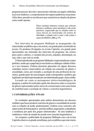 50

Gênero, Sexualidade e Meios de Comunicação: uma Abordagem...

programa procure desvelar o preconceito referente aos papéis atribuídos
às jovens mulheres, o comportamento dos rapazes padroniza sua postura.
Além disso, percebe-se um discurso que caracteriza as relações de gênero
como sendo opostas.
Disso resultam inúmeras crenças que colocam
homens e mulheres como opositores e não como
parceiros, esquecendo que as relações entre os
sexos devem ser mensuradas em termos de
alteridade, a relação com o outro e não contra o
outro (ALMEIDA, 2006, p. 97).

Nos intervalos do programa Malhação as propagandas são
relacionadas ao público que a ele assiste, em grande parte constituído de
jovens. Os produtos divulgados na revista Capricho, em grande parte
apresentados nas chamadas dos intervalos do programa, são cremes
para a pele e cabelos, o vestuário dos jovens, calçados, alimentação, ou
seja, tudo o que está na moda.
O ideal reproduzido no programa Malhação é representado por corpos
perfeitos, sendo que o papel das jovens limita-se a diálogos voltados à beleza e aos romances. Embora procurem apresentar em alguns discursos
conteúdos menos conservadores em relação aos conceitos de gênero e
sexualidade, como, por exemplo, a aceitação de uma professora de mecânica, grande parte dos personagens ainda correspondea a padrões que
legitimam um ideal representado por um determinado grupo: classe média.
Levando em conta os pressupostos teórico-metodológicos da
pesquisa, a análise foi realizada a partir dos discursos sobre os conceitos
de gênero representados pelos meios de comunicação como uma forma
de contribuir para a aceitação de valores e conceitos hegemônicos.
3 CONSIDERAÇÕES FINAIS
Os resultados apresentados pela análise demonstram um discurso
midiático que busca produzir conceitos de gênero e sexualidade de acordo
com as relações de poder predominantes. Embora esses conceitos não
sejam aceitos de forma passiva - pois há conflitos, negociações, contradições
e resistência por parte dos grupos inferiorizados - há uma tendência a
estabelecer visões de mundo de acordo com conceitos hegemônicos.
Ao comparar a publicidade do programa Malhação com a da revista
Capricho observa-se grande semelhança, pois os públicos que estes meios
Revista Cesumar - Ciências Humanas e Sociais Aplicadas jan./jun.2008, v. 13, n. 1, p. 37-53

 