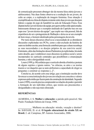 FRANÇA, F.F.; FELIPE, D.A.; CALSA, G.C.

51

de comunicação procuram abranger são da mesma faixa etária (jovens e
adolescentes). Nas duas fontes observa-se a exaltação do ser jovem, do
culto ao corpo, e a exploração da imagem feminina. Essa situação é
exemplificada no clima de disputa existente entre duas jovens que desejam
liderar a equipe do jogo de handebol na aula de Educação Física. Essa
disputa inclui o jovem técnico da equipe, por quem ambas estão apaixonadas.
Interessante destacar que o exemplar analisado da Capricho traz em sua
capa esse “jovem técnico da equipe”, que expõe sua vida pessoal, fala da
experiência de ser o protagonista de Malhação e deixa no ar um exemplo
de bom moço, o homem idealizado pelas personagens da novela.
Por meio desses discursos observa-se a necessidade de se abordarem
discussões explicitadas nos PCNs, como a não-exclusão da história do
outro no âmbito escolar, uma forma de contribuir para que o aluno reconheça
as suas necessidades e os desejos próprios de seu convívio social.
Entretanto, além das limitações desses Parâmetros já explicitadas, há ainda
outro desafio, que é estabelecer esses discursos na prática social e serem
incorporados no currículo conteúdos que possibilitem a emancipação
humana, e não a desigualdade social.
Louro (1999, p. 88) enfatiza que o currículo aborda a história e postura
de alguns sujeitos e ignora outros; “as ciências, as artes e as teorias
trazem a voz daqueles que se auto-atribuíram a capacidade de eleger as
perguntas e construir as respostas [...]”.
Conclui-se, de acordo com esse artigo, que a instituição escolar deve
favorecer a conscientização dos jovens em relação aos conceitos e valores
expressos pela mídia que fazem parte da construção da identidade. Segundo
Louro (1999), a escola precisa compreender as relações de poder e permitir
a formação de um indivíduo crítico, que resista aos preconceitos e
desigualdades e não seja mais silenciado.
REFERÊNCIAS
ALMEIDA, J. S. Mulher e educação: a paixão pelo possível. São
Paulo: Fundação Editora da Unesp, 1998.
___________. Mulheres na educação: missão, vocação e destino?
In: SAVIANI, D. et al. O legado educacional do século XX no
Brasil. 2. ed. Campinas, SP: Autores Associados, 2006.

Revista Cesumar - Ciências Humanas e Sociais Aplicadas jan./jun.2008, v. 13, n. 1, p. 37-53

 