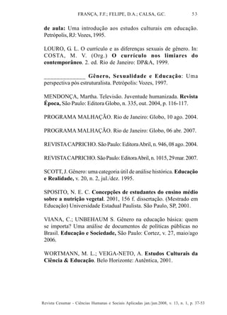 FRANÇA, F.F.; FELIPE, D.A.; CALSA, G.C.

53

de aula: Uma introdução aos estudos culturais em educação.
Petrópolis, RJ: Vozes, 1995.
LOURO, G. L. O currículo e as diferenças sexuais de gênero. In:
COSTA, M. V. (Org.) O currículo nos limiares do
contemporâneo. 2. ed. Rio de Janeiro: DP&A, 1999.
_____________ Gênero, Sexualidade e Educação: Uma
perspectiva pós estruturalista. Petrópolis: Vozes, 1997.
MENDONÇA, Martha. Televisão. Juventude humanizada. Revista
Época, São Paulo: Editora Globo, n. 335, out. 2004, p. 116-117.
PROGRAMA MALHAÇÃO. Rio de Janeiro: Globo, 10 ago. 2004.
PROGRAMA MALHAÇÃO. Rio de Janeiro: Globo, 06 abr. 2007.
REVISTA CAPRICHO. São Paulo: Editora Abril, n. 946, 08 ago. 2004.
REVISTA CAPRICHO. São Paulo: Editora Abril, n. 1015, 29 mar. 2007.
SCOTT, J. Gênero: uma categoria útil de análise histórica. Educação
e Realidade, v. 20, n. 2, jul./dez. 1995.
SPOSITO, N. E. C. Concepções de estudantes do ensino médio
sobre a nutrição vegetal. 2001, 156 f. dissertação. (Mestrado em
Educação) Universidade Estadual Paulista. São Paulo, SP, 2001.
VIANA, C.; UNBEHAUM S. Gênero na educação básica: quem
se importa? Uma análise de documentos de políticas públicas no
Brasil. Educação e Sociedade, São Paulo: Cortez, v. 27, maio/ago
2006.
WORTMANN, M. L.; VEIGA-NETO, A. Estudos Culturais da
Ciência & Educação. Belo Horizonte: Autêntica, 2001.

Revista Cesumar - Ciências Humanas e Sociais Aplicadas jan./jun.2008, v. 13, n. 1, p. 37-53

 
