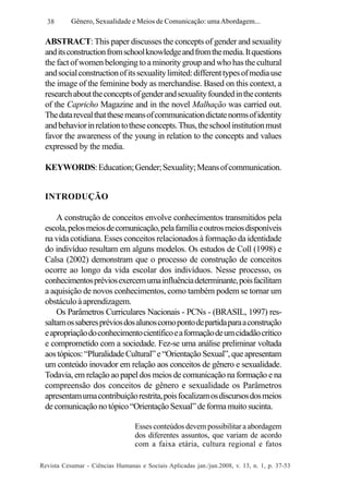38

Gênero, Sexualidade e Meios de Comunicação: uma Abordagem...

ABSTRACT: This paper discusses the concepts of gender and sexuality
and its construction from school knowledge and from the media. It questions
the fact of women belonging to a minority group and who has the cultural
and social construction of its sexuality limited: different types of media use
the image of the feminine body as merchandise. Based on this context, a
research about the concepts of gender and sexuality founded in the contents
of the Capricho Magazine and in the novel Malhação was carried out.
The data reveal that these means of communication dictate norms of identity
and behavior in relation to these concepts. Thus, the school institution must
favor the awareness of the young in relation to the concepts and values
expressed by the media.
KEYWORDS: Education; Gender; Sexuality; Means of communication.
INTRODUÇÃO
A construção de conceitos envolve conhecimentos transmitidos pela
escola, pelos meios de comunicação, pela família e outros meios disponíveis
na vida cotidiana. Esses conceitos relacionados à formação da identidade
do indivíduo resultam em alguns modelos. Os estudos de Coll (1998) e
Calsa (2002) demonstram que o processo de construção de conceitos
ocorre ao longo da vida escolar dos indivíduos. Nesse processo, os
conhecimentos prévios exercem uma influência determinante, pois facilitam
a aquisição de novos conhecimentos, como também podem se tornar um
obstáculo à aprendizagem.
Os Parâmetros Curriculares Nacionais - PCNs - (BRASIL, 1997) ressaltam os saberes prévios dos alunos como ponto de partida para a construção
e apropriação do conhecimento científico e a formação de um cidadão crítico
e comprometido com a sociedade. Fez-se uma análise preliminar voltada
aos tópicos: “Pluralidade Cultural” e “Orientação Sexual”, que apresentam
um conteúdo inovador em relação aos conceitos de gênero e sexualidade.
Todavia, em relação ao papel dos meios de comunicação na formação e na
compreensão dos conceitos de gênero e sexualidade os Parâmetros
apresentam uma contribuição restrita, pois focalizam os discursos dos meios
de comunicação no tópico “Orientação Sexual” de forma muito sucinta.
Esses conteúdos devem possibilitar a abordagem
dos diferentes assuntos, que variam de acordo
com a faixa etária, cultura regional e fatos
Revista Cesumar - Ciências Humanas e Sociais Aplicadas jan./jun.2008, v. 13, n. 1, p. 37-53

 