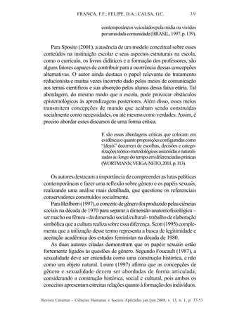 FRANÇA, F.F.; FELIPE, D.A.; CALSA, G.C.

39

contemporâneos veiculados pela mídia ou vividos
por uma dada comunidade (BRASIL, 1997, p. 139).

Para Sposito (2001), a ausência de um modelo conceitual sobre esses
conteúdos na instituição escolar e seus aspectos estruturais na escola,
como o currículo, os livros didáticos e a formação dos professores, são
alguns fatores capazes de contribuir para a ocorrência dessas concepções
alternativas. O autor ainda destaca o papel relevante do tratamento
reducionista e muitas vezes incorreto dado pelos meios de comunicação
aos temas científicos e sua absorção pelos alunos dessa faixa etária. Tal
abordagem, do mesmo modo que a escola, pode provocar obstáculos
epistemológicos às aprendizagens posteriores. Além disso, esses meios
transmitem concepções de mundo que acabam sendo construídas
socialmente como necessidades, ou até mesmo como verdades. Assim, é
preciso abordar esses discursos de uma forma crítica.
E são essas abordagens críticas que colocam em
evidência o quanto proposições configuradas como
“ideais” decorrem de escolhas, decisões e categorizações teórico-metodológicos assumidas e naturalizadas ao longo do tempo em diferenciadas práticas
(WORTMANN; VEIGA-NETO, 2001, p. 113).

Os autores destacam a importância de compreender as lutas políticas
contemporâneas e fazer uma reflexão sobre gênero e os papéis sexuais,
realizando uma análise mais detalhada, que questione os referenciais
conservadores construídos socialmente.
Para Heilborn (1997), o conceito de gênero foi produzido pelas ciências
sociais na década de 1970 para separar a dimensão anatomofisiológica –
ser macho ou fêmea - da dimensão social/cultural - trabalho de elaboração
simbólica que a cultura realiza sobre essa diferença. Scott (1995) complementa que a utilização desse termo representa a busca de legitimidade e
aceitação acadêmica dos estudos feministas na década de 1980.
As duas autoras citadas demonstram que os papéis sexuais estão
fortemente ligados às questões de gênero. Segundo Foucault (1987), a
sexualidade deve ser entendida como uma construção histórica, e não
como um objeto natural. Louro (1997) afirma que as concepções de
gênero e sexualidade devem ser abordadas de forma articulada,
considerando a construção histórica, social e cultural, pois ambos os
conceitos apresentam estreitas relações quanto à formação dos indivíduos.
Revista Cesumar - Ciências Humanas e Sociais Aplicadas jan./jun.2008, v. 13, n. 1, p. 37-53

 