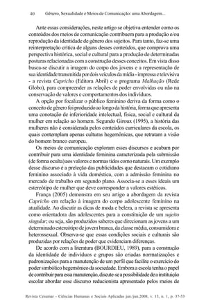 40

Gênero, Sexualidade e Meios de Comunicação: uma Abordagem...

Ante essas considerações, neste artigo se objetiva entender como os
conteúdos dos meios de comunicação contribuem para a produção e/ou
reprodução da identidade de gênero dos sujeitos. Para tanto, faz-se uma
reinterpretação crítica de alguns desses conteúdos, que comprova uma
perspectiva histórica, social e cultural para a produção de determinadas
posturas relacionadas com a construção desses conceitos. Em vista disso
busca-se discutir a imagem do corpo dos jovens e a representação de
sua identidade transmitida por dois veículos da mídia - impressa e televisiva
- a revista Capricho (Editora Abril) e o programa Malhação (Rede
Globo), para compreender as relações de poder envolvidas ou não na
conservação de valores e comportamentos dos indivíduos.
A opção por focalizar o público feminino deriva da forma como o
conceito de gênero foi produzido ao longo da história, forma que apresenta
uma conotação de inferioridade intelectual, física, social e cultural da
mulher em relação ao homem. Segundo Giroux (1995), a história das
mulheres não é considerada pelos conteúdos curriculares da escola, os
quais contemplam apenas culturas hegemônicas, que retratam a visão
do homem branco europeu.
Os meios de comunicação exploram esses discursos e acabam por
contribuir para uma identidade feminina caracterizada pela submissão
(de forma oculta) aos valores e normas tidos como naturais. Um exemplo
desse discurso é a preleção das publicidades que destacam o cotidiano
feminino associado à vida doméstica, com a admissão feminina no
mercado de trabalho em segundo plano. Associa-se a esses ideais um
estereótipo de mulher que deve corresponder a valores estéticos.
França (2005) demonstra em seu artigo a abordagem da revista
Capricho em relação à imagem do corpo adolescente feminino na
atualidade. Ao discutir as dicas de moda e beleza, a revista se apresenta
como orientadora das adolescentes para a constituição de um sujeito
singular; ou seja, são produzidos saberes que direcionam as jovens a um
determinado estereótipo de jovem branca, da classe média, consumidora e
heterossexual. Observa-se que essas condições sociais e culturais são
produzidas por relações de poder que evidenciam diferenças.
De acordo com a literatura (BOURDIEU, 1989), para a construção
da identidade de indivíduos e grupos são criadas normatizações e
padronizações para a manutenção de um perfil que facilite o exercício do
poder simbólico hegemônico da sociedade. Embora a escola tenha o papel
de contribuir para essa manutenção, discute-se a possibilidade de a instituição
escolar abordar esse discurso reducionista apresentado pelos meios de
Revista Cesumar - Ciências Humanas e Sociais Aplicadas jan./jun.2008, v. 13, n. 1, p. 37-53

 