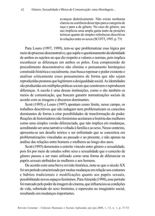 42

Gênero, Sexualidade e Meios de Comunicação: uma Abordagem...

avançou dialeticamente. Não existe nenhuma
clareza ou coerência desse tipo para a categoria de
raça o para a de gênero. No caso do gênero, seu
uso implicou uma ampla gama tanto de posições
teóricas quanto de simples referências descritivas
às relações entre os sexos (SCOTT, 1995. p. 73)

Para Louro (1997; 1999), tem-se que problematizar essa lógica por
meio do processo desconstrutivo, que supõe o questionamento da identidade
de ambos os sujeitos no que diz respeito a valores e normas, pois implica
reconhecer as diferenças em ambos os pólos. Essa compreensão do
procedimento desconstrutivo não elimina o pensamento hierárquico
construído histórica e socialmente, mas busca repensar o poder existente e
analisar criticamente esses pensamentos de forma que não sejam
reproduzidas posturas que legitimem a desigualdade social. As identidades
são produzidas em múltiplas práticas sociais que constroem e reproduzem
diferenças. A escola é uma dessas instituições, como o são também os
meios de comunicação, que buscam garantir normatizações sociais de
acordo com as imagens e discursos dominantes.
Scott (1995) e Louro (1997) apontam como limite, nesse campo, os
trabalhos descritivos que não indagam nem problematizam os conceitos
dominantes de forma a criar possibilidades de transformação do poder.
Reações de historiadores não feministas aceitaram a história das mulheres
como uma simples versão diferenciada, que não implica em mudanças,
acreditando ser uma narrativa voltada à família e ao sexo. Nesse contexto,
apresenta-se um desafio teórico a ser enfrentado que se concretiza em
problematizações vinculadas ao passado e ao presente, e não apenas na
análise das relações entre homens e mulheres ao longo dos anos.
Scott (1995) demonstra o estreito vínculo entre gênero e sexualidade,
pois foi por meio de estudos sobre sexo e sexualidade que o conceito de
gênero passou a ser mais utilizado como uma forma de diferenciar os
papéis sexuais atribuídos às mulheres e aos homens.
De acordo com uma breve revisão histórica, nota-se que o século XX
foi um período caracterizado por muitas mudanças em relação aos costumes
e hábitos tradicionais e modificações quanto aos papéis sexuais,
possibilitando novos espaços femininos. Para Almeida (1998), esse período
foi marcado pelo poder da imagem do cinema, que influenciou as condições
de vida, sobretudo do sexo feminino, e repercutiu no imaginário social,
resultando em mudanças importantes.

Revista Cesumar - Ciências Humanas e Sociais Aplicadas jan./jun.2008, v. 13, n. 1, p. 37-53

 