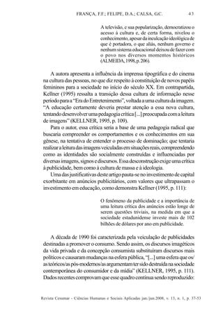 FRANÇA, F.F.; FELIPE, D.A.; CALSA, G.C.

43

A televisão, e sua popularização, democratizou o
acesso à cultura e, de certa forma, nivelou o
conhecimento, apesar da inculcação ideológica de
que é portadora, o que aliás, nenhum governo e
nenhum sistema educacional deixou de fazer com
o povo nos diversos momentos históricos
(ALMEIDA, 1998, p. 206).

A autora apresenta a influência da imprensa tipográfica e do cinema
na cultura das pessoas, no que diz respeito à constituição de novos papéis
femininos para a sociedade no início do século XX. Em contrapartida,
Kellner (1995) ressalta a transição dessa cultura de informação nesse
período para a “Era do Entretenimento”, voltada a uma cultura da imagem.
“A educação certamente deveria prestar atenção a essa nova cultura,
tentando desenvolver uma pedagogia crítica [...] preocupada com a leitura
de imagens” (KELLNER, 1995, p. 109).
Para o autor, essa crítica seria a base de uma pedagogia radical que
buscaria compreender os comportamentos e os conhecimentos em sua
gênese, na tentativa de entender o processo de dominação; que tentaria
realizar a leitura das imagens veiculadas em situações reais, compreendendo
como as identidades são socialmente construídas e influenciadas por
diversas imagens, signos e discursos. Essa desconstrução exige uma crítica
à publicidade, bem como à cultura de massa e à ideologia.
Uma das justificativas deste artigo pauta-se no investimento de capital
exorbitante em anúncios publicitários, com valores que ultrapassam o
investimento em educação, como demonstra Kellner (1995, p. 111):
O fenômeno da publicidade e a importância de
uma leitura crítica dos anúncios estão longe de
serem questões triviais, na medida em que a
sociedade estadunidense investe mais de 102
bilhões de dólares por ano em publicidade.

A década de 1990 foi caracterizada pela veiculação de publicidades
destinadas a promover o consumo. Sendo assim, os discursos imagéticos
da vida privada e da concepção consumista substituíram discursos mais
políticos e causaram mudanças na esfera pública, “[...] uma esfera que os/
as teóricos/as pós-modernos/as argumentam ter sido destruída na sociedade
contemporânea do consumidor e da mídia” (KELLNER, 1995, p. 111).
Dados recentes comprovam que esse quadro continua sendo reproduzido:

Revista Cesumar - Ciências Humanas e Sociais Aplicadas jan./jun.2008, v. 13, n. 1, p. 37-53

 