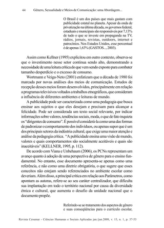 44

Gênero, Sexualidade e Meios de Comunicação: uma Abordagem...

O Brasil é um dos países que mais gastam com
publicidade estatal no planeta. Apesar da onda de
privatização na última década, os governos federal,
estaduais e municipais são responsáveis por 7,13%
de tudo o que se investe em propaganda na TV,
rádios, jornais, revistas, outdoors, internet e
patrocínios. Nos Estados Unidos, esse percentual
é de apenas 1,63% (GASTOS..., 2003).

Assim como Kellner (1995) explicitou em outro contexto, observa-se
que o investimento nesse setor continua sendo alto, demonstrando a
necessidade de uma leitura crítica do que vem sendo exposto para combater
tamanho desperdício e o excesso de consumo.
Wortmann e Veiga-Neto (2001) enfatizam que a década de 1980 foi
marcada por novas análises dos meios de comunicação. Estudos de
recepção desses meios foram desenvolvidos, principalmente em relação
a programas televisivos voltados a trabalhos etnográficos, que consideram
a influência de diferentes ambientes e leituras de mundo.
A publicidade pode ser caracterizada como uma pedagogia que busca
ensinar aos sujeitos o que eles desejam e precisam para alcançar a
felicidade. Pode ser considerada um texto social relevante, por indicar
informações sobre valores, tendências sociais, moda, o que de fato inquieta
os “dirigentes de consumo”. É possível considerá-la como uma das formas
de padronizar o comportamento dos indivíduos, ou apenas supor que é um
dos principais setores da indústria cultural, que exige uma maior atenção e
análise da pedagogia crítica. “A publicidade ensina uma visão de mundo,
valores e quais comportamentos são socialmente aceitáveis e quais são
inaceitáveis” (KELLNER, 1995, p. 112).
De acordo com Viana e Unbehaum (2006), os PCNs representam um
avanço quanto à adoção de uma perspectiva de gênero para o ensino fundamental. No entanto, esse documento apresenta-se apenas como uma
referência, e não como uma diretriz obrigatória, o que sugere que esses
conceitos não estejam sendo referenciados no ambiente escolar como
deveriam. Além disso, a principal crítica em relação aos Parâmetros, como
apontam as autoras, refere-se ao seu caráter centralizador, que dificulta
sua implantação em todo o território nacional por causa da diversidade
étnica e cultural, que aumenta o desafio da unidade nacional que o
documento propõe.
Referindo-se ao tratamento dos aspectos de gênero
e suas conseqüências para o currículo escolar,
Revista Cesumar - Ciências Humanas e Sociais Aplicadas jan./jun.2008, v. 13, n. 1, p. 37-53

 