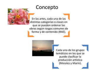 Cada uno de los grupos
temáticos en los que se
puede clasificar la
producción artística
(Morales y Marín).
En las artes, cada una de las
distintas categorías o clases en
que se pueden ordenar las
obras según rasgos comunes de
forma y de contenido (RAE).
Concepto
 
