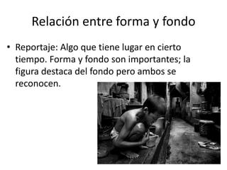 Relación entre forma y fondo
• Reportaje: Algo que tiene lugar en cierto
tiempo. Forma y fondo son importantes; la
figura destaca del fondo pero ambos se
reconocen.
 