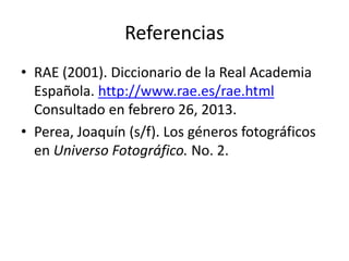 Referencias
• RAE (2001). Diccionario de la Real Academia
Española. http://www.rae.es/rae.html
Consultado en febrero 26, 2013.
• Perea, Joaquín (s/f). Los géneros fotográficos
en Universo Fotográfico. No. 2.
 