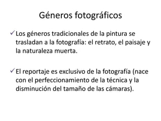 Géneros fotográficos
Los géneros tradicionales de la pintura se
trasladan a la fotografía: el retrato, el paisaje y
la naturaleza muerta.
El reportaje es exclusivo de la fotografía (nace
con el perfeccionamiento de la técnica y la
disminución del tamaño de las cámaras).
 