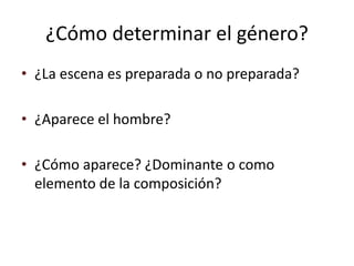 ¿Cómo determinar el género?
• ¿La escena es preparada o no preparada?
• ¿Aparece el hombre?
• ¿Cómo aparece? ¿Dominante o como
elemento de la composición?
 