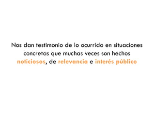 Nos dan testimonio de lo ocurrido en situaciones
concretas que muchas veces son hechos
noticiosos, de relevancia e interés público
 