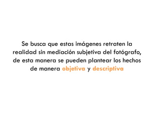 Se busca que estas imágenes retraten la
realidad sin mediación subjetiva del fotógrafo,
de esta manera se pueden plantear los hechos
de manera objetiva y descriptiva
 