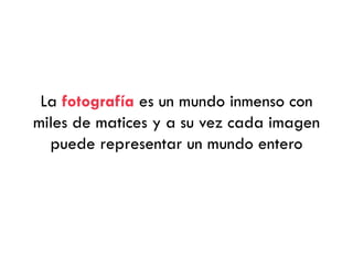 La fotografía es un mundo inmenso con
miles de matices y a su vez cada imagen
puede representar un mundo entero
 