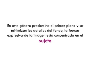 En este género predomina el primer plano y se
minimizan los detalles del fondo, la fuerza
expresiva de la imagen está concentrada en el
sujeto
 
