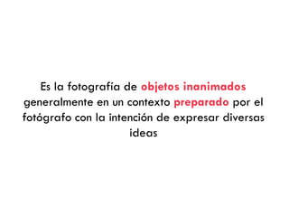 Es la fotografía de objetos inanimados
generalmente en un contexto preparado por el
fotógrafo con la intención de expresar diversas
ideas
 