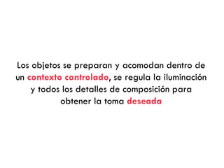 Los objetos se preparan y acomodan dentro de
un contexto controlado, se regula la iluminación
y todos los detalles de composición para
obtener la toma deseada
 