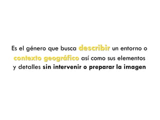 Es el género que busca describir un entorno o
contexto geográfico así como sus elementos
y detalles sin intervenir o preparar la imagen
 
