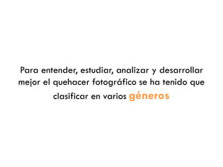 Para entender, estudiar, analizar y desarrollar
mejor el quehacer fotográfico se ha tenido que
clasificar en varios géneros
 