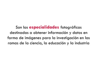 Son las especialidades fotográficas
destinadas a obtener información y datos en
forma de imágenes para la investigación en las
ramas de la ciencia, la educación y la industria
 