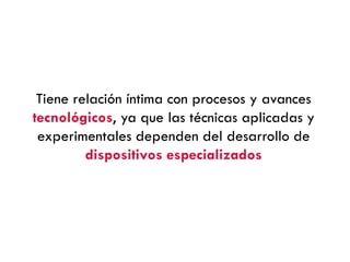 Tiene relación íntima con procesos y avances
tecnológicos, ya que las técnicas aplicadas y
experimentales dependen del desarrollo de
dispositivos especializados
 