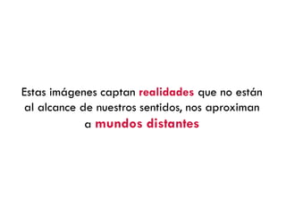 Estas imágenes captan realidades que no están
al alcance de nuestros sentidos, nos aproximan
a mundos distantes
 