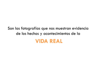 Son las fotografías que nos muestran evidencia
de los hechos y acontecimientos de la
VIDA REAL
 