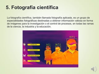 La fotografía científica, también llamada fotografía aplicada, es un grupo de
especialidades fotográficas destinadas a obtener información valiosa en forma
de imágenes para la investigación o el control de procesos, en todas las ramas
de la ciencia, la industria y la educación.
5. Fotografía científica
 