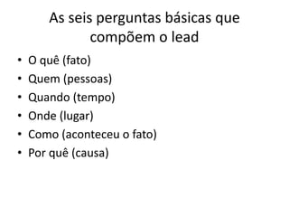 As seis perguntas básicas que
compõem o lead
• O quê (fato)
• Quem (pessoas)
• Quando (tempo)
• Onde (lugar)
• Como (aconteceu o fato)
• Por quê (causa)
 