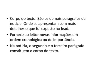 • Corpo do texto: São os demais parágrafos da
notícia. Onde se apresentam com mais
detalhes o que foi exposto no lead.
• Fornece ao leitor novas informações em
ordem cronológica ou de importância.
• Na notícia, o segundo e o terceiro parágrafo
constituem o corpo do texto.
 