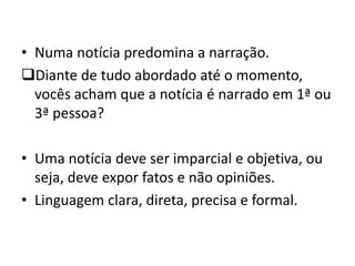 • Numa notícia predomina a narração.
Diante de tudo abordado até o momento,
vocês acham que a notícia é narrado em 1ª ou
3ª pessoa?
• Uma notícia deve ser imparcial e objetiva, ou
seja, deve expor fatos e não opiniões.
• Linguagem clara, direta, precisa e formal.
 
