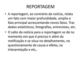 REPORTAGEM
• A reportagem, ao contrário da notícia, relata
um fato com maior profundidade, amplia o
fato principal acrescentando novos fatos. Traz
dados estatísticos, fotografias, entrevistas, etc.
• O salto da notícia para a reportagem se dá no
momento em que é preciso ir além da
notificação e se situa no detalhamento, no
questionamento de causa e efeito, na
interpretação e etc,.
 