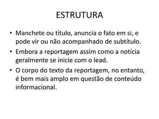 ESTRUTURA
• Manchete ou título, anuncia o fato em si, e
pode vir ou não acompanhado de subtítulo.
• Embora a reportagem assim como a notícia
geralmente se inicie com o lead.
• O corpo do texto da reportagem, no entanto,
é bem mais amplo em questão de conteúdo
informacional.
 