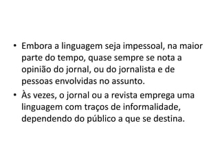 • Embora a linguagem seja impessoal, na maior
parte do tempo, quase sempre se nota a
opinião do jornal, ou do jornalista e de
pessoas envolvidas no assunto.
• Às vezes, o jornal ou a revista emprega uma
linguagem com traços de informalidade,
dependendo do público a que se destina.
 