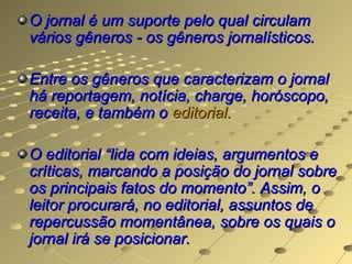 O jornal é um suporte pelo qual circulam
vários gêneros - os gêneros jornalísticos.

Entre os gêneros que caracterizam o jornal
há reportagem, notícia, charge, horóscopo,
receita, e também o editorial.

O editorial “lida com ideias, argumentos e
críticas, marcando a posição do jornal sobre
os principais fatos do momento”. Assim, o
leitor procurará, no editorial, assuntos de
repercussão momentânea, sobre os quais o
jornal irá se posicionar.
 