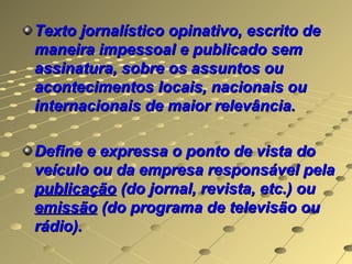 Texto jornalístico opinativo, escrito de
maneira impessoal e publicado sem
assinatura, sobre os assuntos ou
acontecimentos locais, nacionais ou
internacionais de maior relevância.

Define e expressa o ponto de vista do
veículo ou da empresa responsável pela
publicação (do jornal, revista, etc.) ou
emissão (do programa de televisão ou
rádio).
 