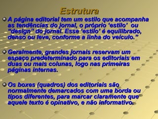 Estrutura
A página editorial tem um estilo que acompanha
as tendências do jornal, o próprio ‘estilo’ ou
“design” do jornal. Esse ‘estilo’ é equilibrado,
denso ou leve, conforme a linha do veículo.”

Geralmente, grandes jornais reservam um
espaço predeterminado para os editoriais em
duas ou mais colunas, logo nas primeiras
páginas internas.

Os boxes (quadros) dos editoriais são
normalmente demarcados com uma borda ou
tipos diferentes, para marcar claramente que
aquele texto é opinativo, e não informativo.
 