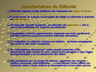 Características do Editorial
Editoriais maiores e mais analíticos são chamados de artigos de fundo.

O profissional da redação encarregado de redigir os editoriais é chamado
de editorialista.

Na chamada "grande imprensa", os editoriais são apócrifos — isto é,
nunca são assinados por ninguém em particular.

A linguagem é formal, argumentativa, mantendo seu autor geralmente
anônimo (embora se possa encontrar editoriais assinados).

O vocabulário do editorial costuma ser objetivo, as frases empregadas
são curtas e não muito complexas.

Os “articuladores discursivos” estão sempre presentes e são
responsáveis pela coesão do texto, dessa forma garantem o rigor lógico
da argumentação e do encadeamento das idéias.

São produzidos por um grupo de editores, separados por assunto –
política, economia, meio-ambiente... – e nem sempre todos entram em
consenso sobre o tema, embora as discrepâncias nunca sejam graves.
 