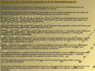 Novo texto da Lei de Biossegurança é um importante passo
Dificilmente a Câmara dos Deputados conseguirá aprovar a curto prazo a Lei de Biossegurança que
precisará ser votada novamente por ter sido modificada no Senado.
É muito longa a pauta de projetos à espera de apreciação: além de outras importantes leis, há projetos de
emendas constitucionais e uma série de medidas provisórias, que trancam a pauta.

Mas, com tudo isso, é importante que os deputados tenham consciência da necessidade de conceder aos
cientistas brasileiros, o mais rapidamente possível, a liberdade de que eles necessitam para desenvolver
pesquisas na área das células-tronco embrionárias.

Embora seja este um novo campo de investigação, já está fazendo surgir aplicações práticas concretas, que
demonstram seu potencial curativo fantasticamente promissor.
Não é por outro motivo que os eleitores da Califórnia aprovaram a emenda 71, que destina US$ 3 bilhões às
pesquisas com células-tronco, causa defendida com veemência por seu governador, o mais do que
conservador Arnold Schwarzenegger.
O caso chama a atenção porque o ex-ator, ao contrário de outros republicanos (como Ron Reagan, cujo pai
sofria do mal de Alzheimer), não tem interesse pessoal no desenvolvimento de tratamentos médicos para
doenças degenerativas hoje incuráveis.
Apenas o convívio com pessoas como o recentemente falecido Christopher Reeve, que ficou tetraplégico
após um acidente, ou Michael J. Fox, que sofre do mal de Parkinson, parece ter sido suficiente para
convencer Schwarzenegger de que é fundamental apoiar a pesquisa.

O projeto que retornou do Senado ainda inclui graves restrições à ciência, como a limitação das pesquisas
às células de embriões congelados há pelo menos três anos nas clínicas de fertilização — embriões
descartados que, com qualquer tempo de congelamento, vão acabar no lixo.

Também algum dia será preciso admitir a clonagem com fins terapêuticos, hoje vedada, e que é
particularmente promissora.

Ainda assim, comparado com o projeto proibitivo que veio originalmente da Câmara, o novo texto da Lei de
Biossegurança é um importante passo à frente. Merece ser apreciado com rapidez e aprovado pelos
deputados.
 