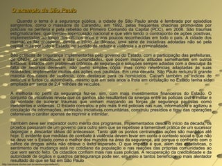 O exemplo de São Paulo
           Quando o tema é a segurança pública, a cidade de São Paulo ainda é lembrada por episódios
       sangrentos, como o massacre do Carandiru, em 1992, pelas freqüentes chacinas promovidas por
       policiais na periferia e pela rebelião do Primeiro Comando da Capital (PCC), em 2006. São traumas
       estigmatizantes, que tiveram repercussão nacional e que vêm tendo o contraponto de ações positivas,
       implementadas ao longo dos últimos anos e aos poucos reconhecidas em todo o país. A cidade dos
       massacres faz prosperar, desde o início da década, uma série de iniciativas adotadas não só pela
       capital, mas por todo o Estado, no sentido de reduzir a violência e a criminalidade.

       São políticas de segurança implementadas pelo governo do Estado, com a participação das prefeituras,
       de ONGs, de estudiosos e das comunidades, que podem inspirar atitudes semelhantes em outros
       Estados. Estados com problemas crônicos de segurança e soluções sempre adiadas com a desculpa da
       falta de recursos deveriam, não como simples cópia, mas como referências adaptadas às suas
       realidades, implementar muitas das ações dos paulistas. Em uma década, São Paulo reduziu a grande
       maioria dos casos de violência, com destaque para os homicídios. Caíram também os índices de
       assaltos e furtos de automóveis, mesmo que em seis anos a frota em circulação no Estado tenha sido
       ampliada em cerca de 2,4 milhões de veículos.

       A melhoria no perfil da segurança fez-se, sim, com mais investimentos financeiros do Estado. O
       conjunto de iniciativas revela que os ganhos são resultantes da sinergia entre as polícias civil e militar e
       da vontade de superar traumas que vinham marcando as forças de segurança paulistas como
       ineficientes e violentas. O Estado contratou e pôs mais 9 mil policiais nas ruas, informatizou e agilizou a
       circulação de informações, estimulou iniciativas comunitárias, construiu presídios e tirou das operações
       ostensivas o caráter apenas de reprimir e intimidar.

       Também deve ser inspirador outro mérito dos programas. Implementados desde o início da década, os
       projetos passaram de um governo para outro sem que se repetisse a lamentável prática de um sucessor
       depreciar e descartar idéias do antecessor. Tanto que os pontos centrais das ações são mantidos até
       hoje. É evidente que medidas de combate à violência devem levar em conta o contexto social e que não
       se deve ver o Estado como o melhor dos mundos na área da segurança, até porque o confronto com o
       tráfico de drogas ainda não obteve o êxito esperado. O que importa é que, além das estatísticas, o
       sentimento de mudança está no cotidiano da população e nas reações das próprias comunidades ao
       que vem sendo feito. Os cidadãos confiam mais nas suas polícias. A recuperação da credibilidade e da
       autoridade de órgãos e quadros da segurança pode ser, em meio a tantos benefícios, o mais alentador
       resultado do que se faz em São Paulo
http://zerohora.clicrbs.com.br/zerohora/jsp/default2.j
 