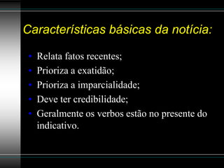 Características básicas da notícia:

 •   Relata fatos recentes;
 •   Prioriza a exatidão;
 •   Prioriza a imparcialidade;
 •   Deve ter credibilidade;
 •   Geralmente os verbos estão no presente do
     indicativo.
 