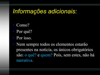 Informações adicionais:

•   Como?
•   Por quê?
•   Por isso.
•   Nem sempre todos os elementos estarão
    presentes na notícia, os únicos obrigatórios
    são: o quê? e quem? Pois, sem estes, não há
    narrativa.
 
