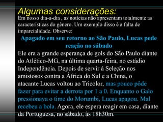 Algumas considerações:
Em nosso dia-a-dia , as notícias não apresentam totalmente as
características do gênero. Um exemplo disso é a falta de
imparcialidade. Observe:
 Apagado em seu retorno ao São Paulo, Lucas pede
                    reação no sábado
Ele era a grande esperança de gols do São Paulo diante
do Atlético-MG, na última quarta-feira, no estádio
Independência. Depois de servir à Seleção nos
amistosos contra a África do Sul e a China, o
atacante Lucas voltou ao Tricolor, mas pouco pôde
fazer para evitar a derrota por 1 a 0. Enquanto o Galo
pressionava o time do Morumbi, Lucas apagou. Mal
recebeu a bola. Agora, ele espera reagir em casa, diante
da Portuguesa, no sábado, às 18h30m.
 