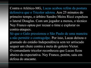 Contra o Atlético-MG, Lucas acabou refém da postura
defensiva que o Tricolor adotou. Aos 25 minutos do
primeiro tempo, o árbitro Sandro Meira Ricci expulsou
o lateral Douglas. Com um jogador a menos, o técnico
Ney Franco optou por recuar o time e explorar os
contra-ataques.
Só que o Galo pressionou o São Paulo de uma maneira
a não permitir o contragolpe. Por isso, Lucas deixou o
gramado do estádio Independência sem ter arriscado
sequer um chute contra a meta do goleiro Victor.
O comandante tricolor reconheceu que Lucas ficou
abaixo da expectativa. Ney Franco, porém, saiu em
defesa do atacante.
 