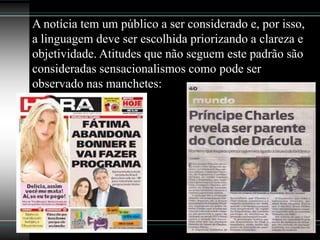 A notícia tem um público a ser considerado e, por isso,
a linguagem deve ser escolhida priorizando a clareza e
objetividade. Atitudes que não seguem este padrão são
consideradas sensacionalismos como pode ser
observado nas manchetes:
 