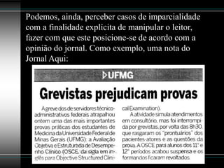 Podemos, ainda, perceber casos de imparcialidade
com a finalidade explícita de manipular o leitor,
fazer com que este posicione-se de acordo com a
opinião do jornal. Como exemplo, uma nota do
Jornal Aqui:
 