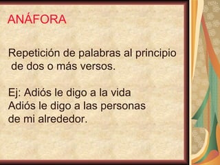 ANÁFORA Repetición de palabras al principio de dos o más versos. Ej: Adiós le digo a la vida Adiós le digo a las personas  de mi alrededor. 