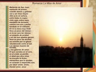 Mañanita de San Juan, mañanita de primor, cuando damas y galanes van a oír misa mayor. Allá va la mi señora, entre todas la mejor; viste saya sobre saya, mantellín de tornasol, camisa con oro y perlas bordada en el cabezón. En la su boca muy linda lleva un poco del dulzor; en la su cara tan blanca un poquito de arrebol, y en los sus ojuelos garzos lleva un poco de alcohol; así entraba por la iglesia relumbrando como el sol. Las damas mueren de envidia, y los galanes de amor. El que cantaba en el coro, en el credo se perdió; el abad que dice misa, ha trocado la lición; manacillos que lo ayudan, no aciertan a responder,non, por decir amén, amén, Decían amor, amor Romance  La Misa de Amor 